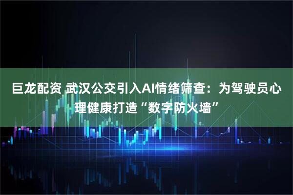 巨龙配资 武汉公交引入AI情绪筛查：为驾驶员心理健康打造“数字防火墙”