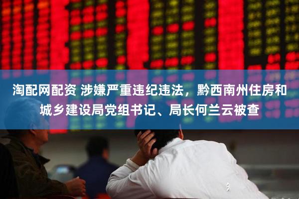 淘配网配资 涉嫌严重违纪违法，黔西南州住房和城乡建设局党组书记、局长何兰云被查