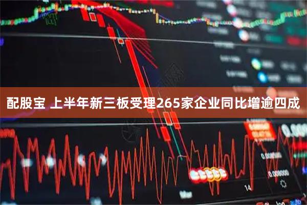 配股宝 上半年新三板受理265家企业同比增逾四成