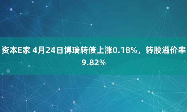 资本E家 4月24日博瑞转债上涨0.18%，转股溢价率9.82%