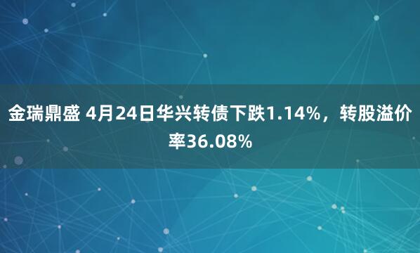 金瑞鼎盛 4月24日华兴转债下跌1.14%，转股溢价率36.08%