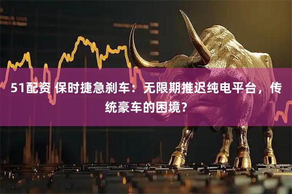 51配资 保时捷急刹车：无限期推迟纯电平台，传统豪车的困境？