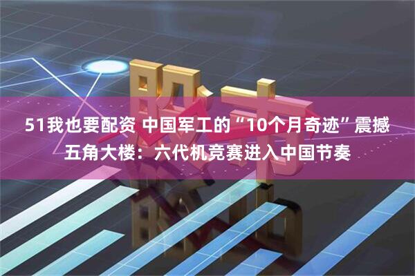 51我也要配资 中国军工的“10个月奇迹”震撼五角大楼：六代机竞赛进入中国节奏