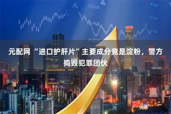 元配网 “进口护肝片”主要成分竟是淀粉，警方捣毁犯罪团伙