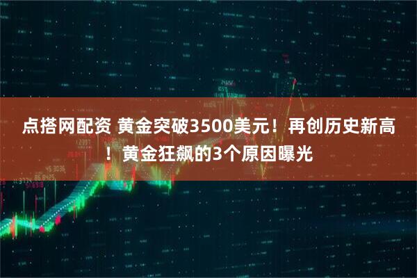 点搭网配资 黄金突破3500美元！再创历史新高！黄金狂飙的3个原因曝光