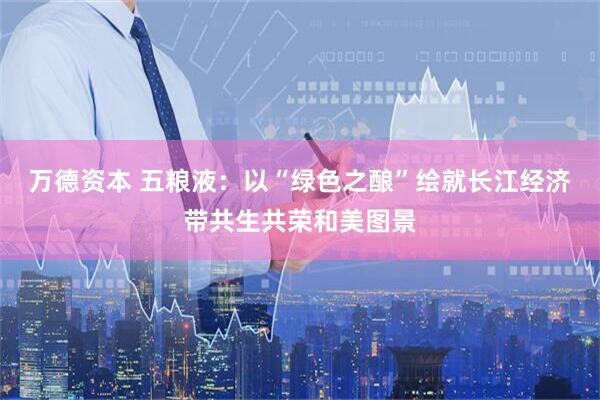 万德资本 五粮液：以“绿色之酿”绘就长江经济带共生共荣和美图景