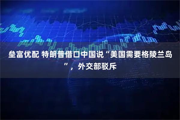 垒富优配 特朗普借口中国说“美国需要格陵兰岛”，外交部驳斥
