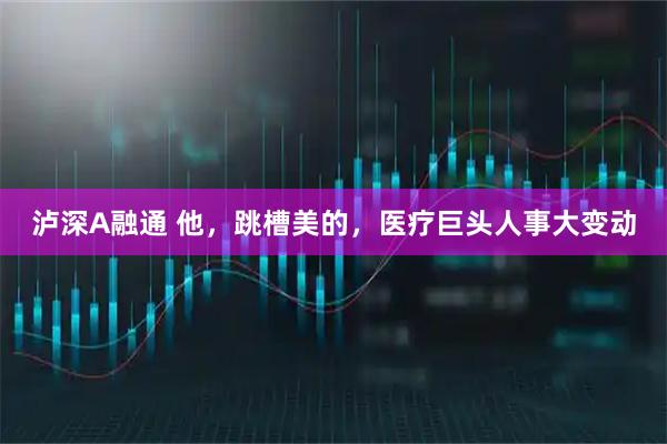 泸深A融通 他，跳槽美的，医疗巨头人事大变动