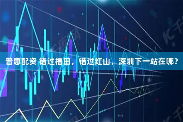普惠配资 错过福田，错过红山，深圳下一站在哪？